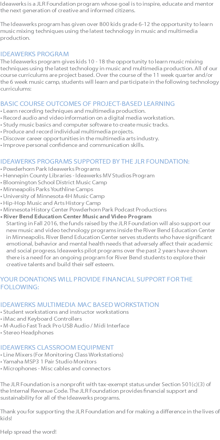 Ideawerks is a JLR Foundation program whose goal is to inspire, educate and mentor the next generation of creative and informed citizens. The Ideawerks program has given over 800 kids grade 6-12 the opportunity to learn music mixing techniques using the latest technology in music and multimedia production. IDEAWERKS PROGRAM The Ideawerks program gives kids 10 - 18 the opportunity to learn music mixing techniques using the latest technology in music and multimedia production. All of our course curriculums are project based. Over the course of the 11 week quarter and/or the 6 week music camp, students will learn and participate in the following technology curriculums: BASIC COURSE OUTCOMES OF PROJECT-BASED LEARNING • Learn recording techniques and multimedia production. • Record audio and video information on a digital media workstation. • Study music basics and computer software to create music tracks. • Produce and record individual multimedia projects. • Discover career opportunities in the multimedia arts industry. • Improve personal confidence and communication skills. IDEAWERKS PROGRAMS SUPPORTED BY THE JLR FOUNDATION: • Powderhorn Park Ideawerks Programs • Hennepin County Libraries - Ideawerks MV Studios Program • Bloomington School District Music Camp • Minneapolis Parks Youthline Camps • University of Minnesota 4H Music Camp • Hip-Hop Music and Arts History Camp • Minnesota History Center Powderhorn Park Podcast Productions • River Bend Education Center Music and Video Program Starting in Fall 2016, the funds raised by the JLR Foundation will also support our new music and video technology programs inside the River Bend Education Center in Minneapolis. River Bend Education Center serves students who have significant emotional, behavior and mental health needs that adversely affect their academic and social progress. Ideawerks pilot programs over the past 2 years have shown there is a need for an ongoing program for River Bend students to explore their creative talents and build their self esteem. YOUR DONATIONS WILL PROVIDE FINANCIAL SUPPORT FOR THE FOLLOWING: IDEAWERKS MULTIMEDIA MAC BASED WORKSTATION • Student workstations and instructor workstations • iMac and Keyboard Controllers • M-Audio Fast Track Pro USB Audio / Midi Interface • Stereo Headphones IDEAWERKS CLASSROOM EQUIPMENT • Line Mixers (For Monitoring Class Workstations) • Yamaha MSP3 1 Pair Studio Monitors • Microphones - Misc cables and connectors The JLR Foundation is a nonprofit with tax-exempt status under Section 501(c)(3) of the Internal Revenue Code. The JLR Foundation provides financial support and sustainability for all of the Ideawerks programs. Thank you for supporting the JLR Foundation and for making a difference in the lives of kids! Help spread the word! 